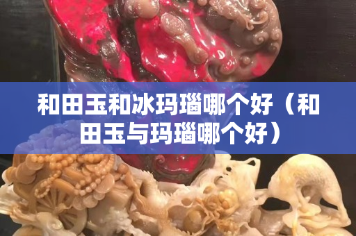 和田玉和冰瑪瑙哪個好（和田玉與瑪瑙哪個好）