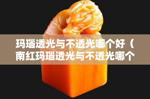 瑪瑙透光與不透光哪個好（南紅瑪瑙透光與不透光哪個好）