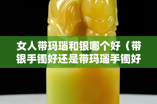 女人帶瑪瑙和銀哪個好（帶銀手鐲好還是帶瑪瑙手鐲好？）