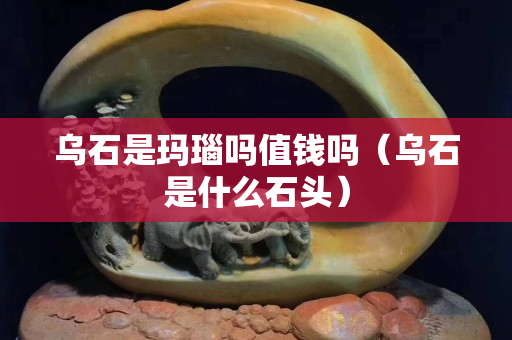 烏石是瑪瑙嗎值錢嗎（烏石是什么石頭）