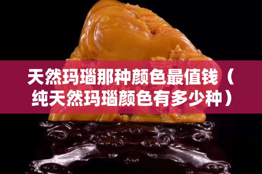 天然瑪瑙那種顏色最值錢（純天然瑪瑙顏色有多少種）