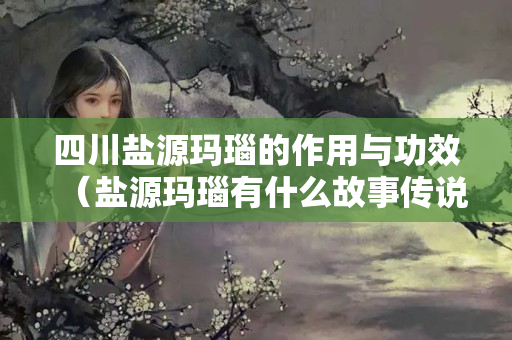 四川鹽源瑪瑙的作用與功效（鹽源瑪瑙有什么故事傳說）