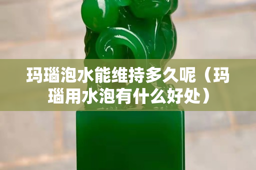 瑪瑙泡水能維持多久呢（瑪瑙用水泡有什么好處）