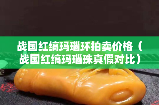 戰國紅縞瑪瑙環拍賣價格（戰國紅縞瑪瑙珠真假對比）