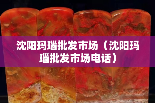 沈陽瑪瑙批發市場（沈陽瑪瑙批發市場電話）