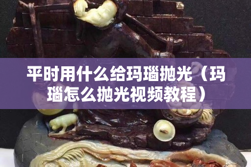 平時(shí)用什么給瑪瑙拋光（瑪瑙怎么拋光視頻教程）