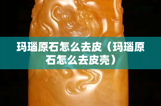 瑪瑙原石怎么去皮（瑪瑙原石怎么去皮殼）
