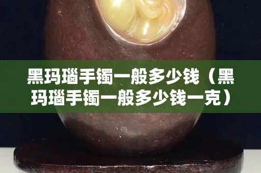 黑瑪瑙手鐲一般多少錢（黑瑪瑙手鐲一般多少錢一克）