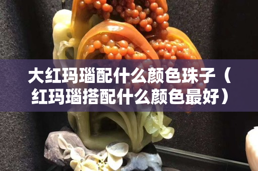 大紅瑪瑙配什么顏色珠子（紅瑪瑙搭配什么顏色最好）
