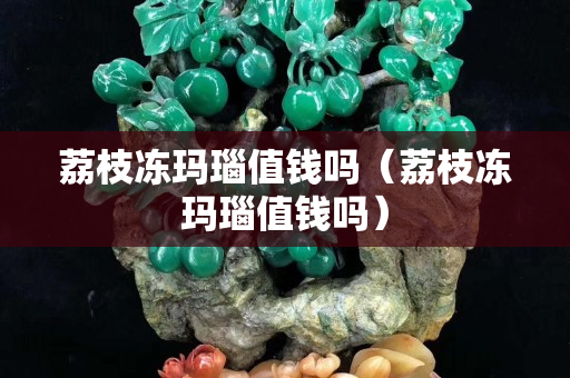 荔枝凍瑪瑙值錢嗎（荔枝凍瑪瑙值錢嗎）