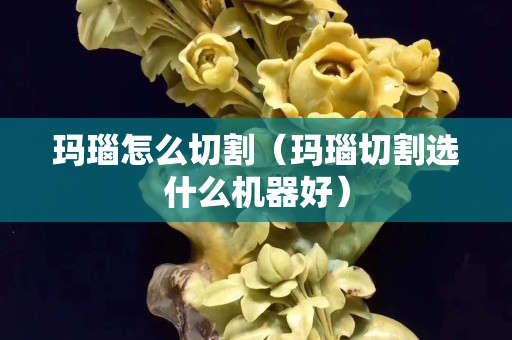 瑪瑙怎么切割（瑪瑙切割選什么機器好）