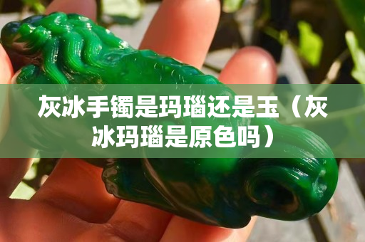 灰冰手鐲是瑪瑙還是玉（灰冰瑪瑙是原色嗎）