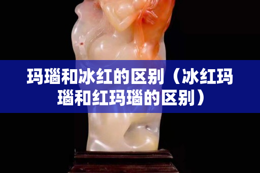 瑪瑙和冰紅的區別（冰紅瑪瑙和紅瑪瑙的區別）