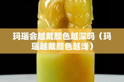 瑪瑙會越戴顏色越深嗎（瑪瑙越戴顏色越淺）