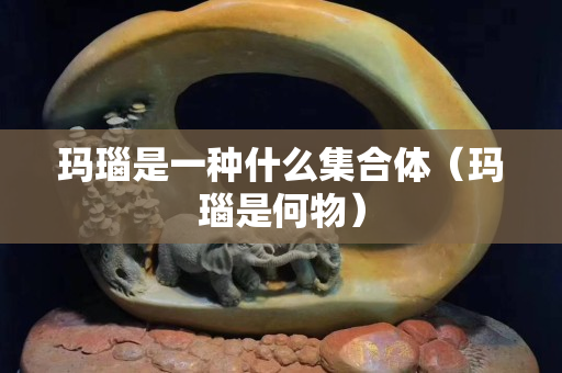 瑪瑙是一種什么集合體（瑪瑙是何物）