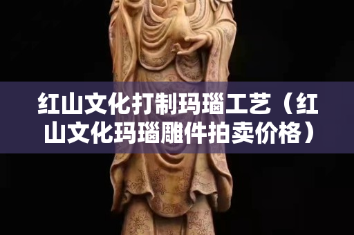 紅山文化打制瑪瑙工藝（紅山文化瑪瑙雕件拍賣價格）