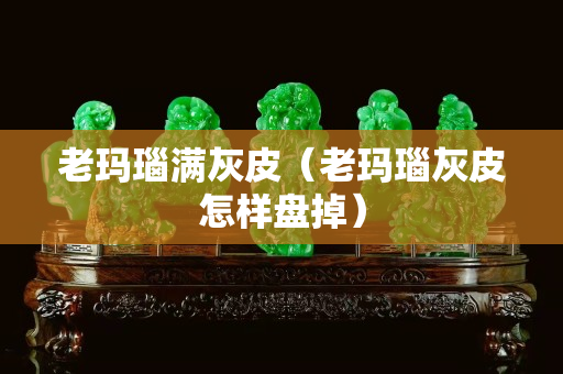 老瑪瑙滿灰皮（老瑪瑙灰皮怎樣盤掉）