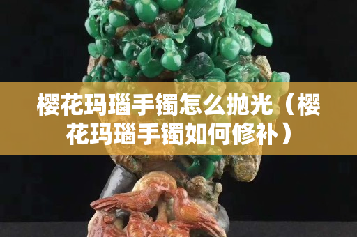 櫻花瑪瑙手鐲怎么拋光（櫻花瑪瑙手鐲如何修補）