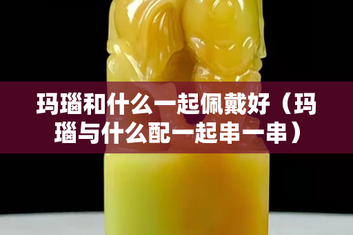 瑪瑙和什么一起佩戴好（瑪瑙與什么配一起串一串）