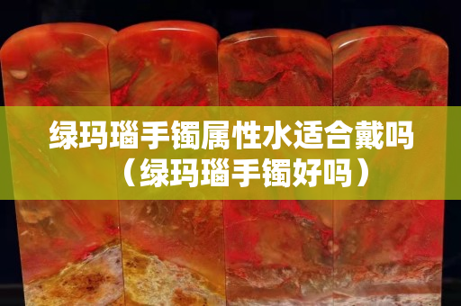 綠瑪瑙手鐲屬性水適合戴嗎（綠瑪瑙手鐲好嗎）