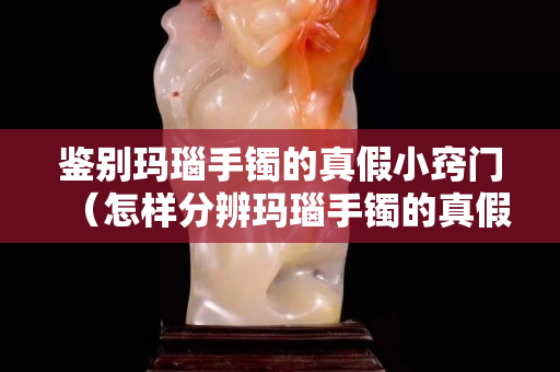 鑒別瑪瑙手鐲的真假小竅門（怎樣分辨瑪瑙手鐲的真假最簡單的方法）