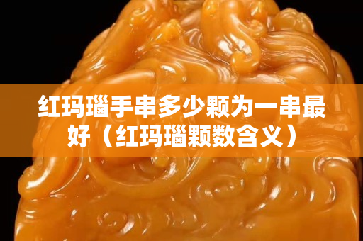 紅瑪瑙手串多少顆為一串最好（紅瑪瑙顆數(shù)含義）