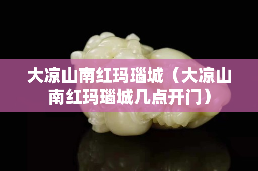 大涼山南紅瑪瑙城（大涼山南紅瑪瑙城幾點開門）