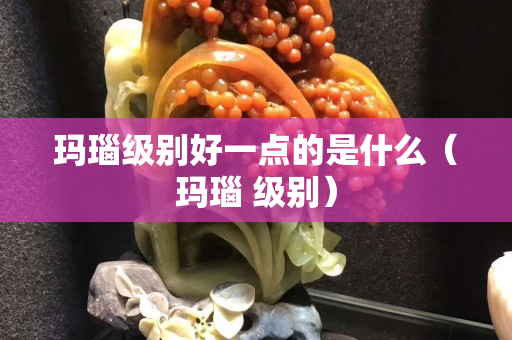 瑪瑙級別好一點的是什么（瑪瑙 級別）