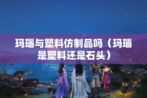 瑪瑙與塑料仿制品嗎（瑪瑙是塑料還是石頭）