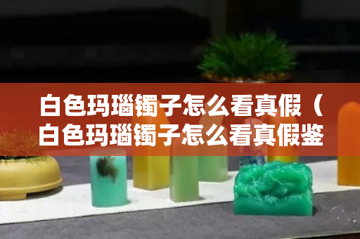 白色瑪瑙鐲子怎么看真假（白色瑪瑙鐲子怎么看真假鑒別）