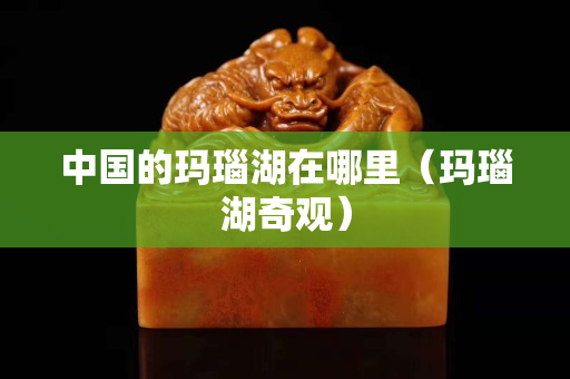 中國的瑪瑙湖在哪里（瑪瑙湖奇觀）