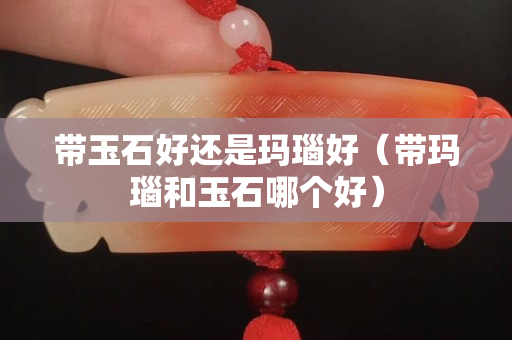 帶玉石好還是瑪瑙好（帶瑪瑙和玉石哪個好）