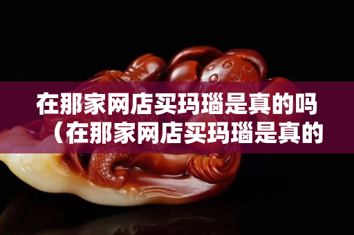 在那家網店買瑪瑙是真的嗎（在那家網店買瑪瑙是真的嗎安全嗎）