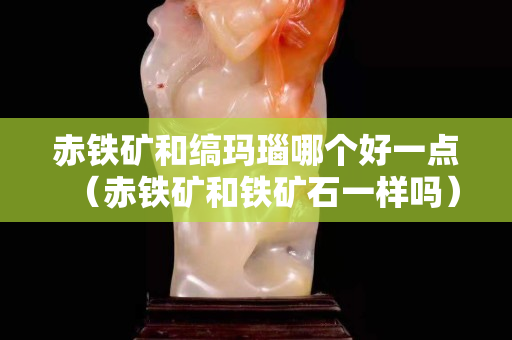 赤鐵礦和縞瑪瑙哪個好一點(diǎn)（赤鐵礦和鐵礦石一樣嗎）