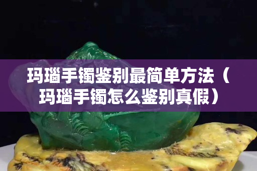 瑪瑙手鐲鑒別最簡單方法（瑪瑙手鐲怎么鑒別真假）