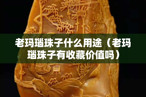 老瑪瑙珠子什么用途（老瑪瑙珠子有收藏價值嗎）