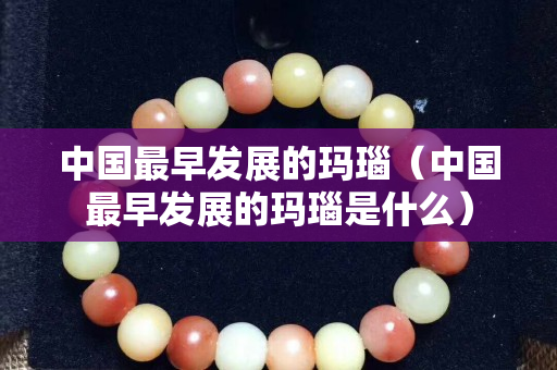 中國最早發展的瑪瑙（中國最早發展的瑪瑙是什么）