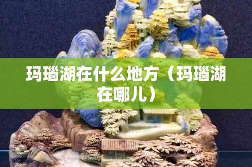 瑪瑙湖在什么地方（瑪瑙湖在哪兒）