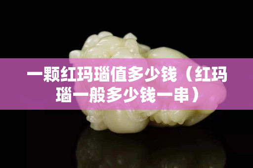 一顆紅瑪瑙值多少錢（紅瑪瑙一般多少錢一串）