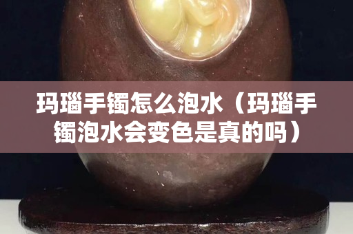 瑪瑙手鐲怎么泡水（瑪瑙手鐲泡水會(huì)變色是真的嗎）