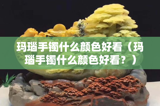 瑪瑙手鐲什么顏色好看（瑪瑙手鐲什么顏色好看？）