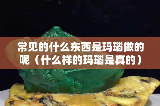 常見的什么東西是瑪瑙做的呢（什么樣的瑪瑙是真的）