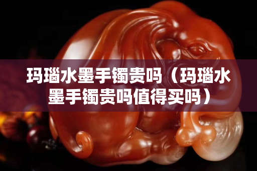 瑪瑙水墨手鐲貴嗎（瑪瑙水墨手鐲貴嗎值得買嗎）