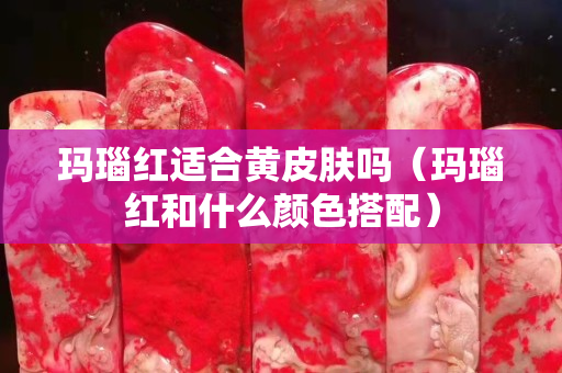 瑪瑙紅適合黃皮膚嗎（瑪瑙紅和什么顏色搭配）