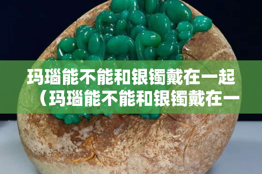 瑪瑙能不能和銀鐲戴在一起（瑪瑙能不能和銀鐲戴在一起戴著）