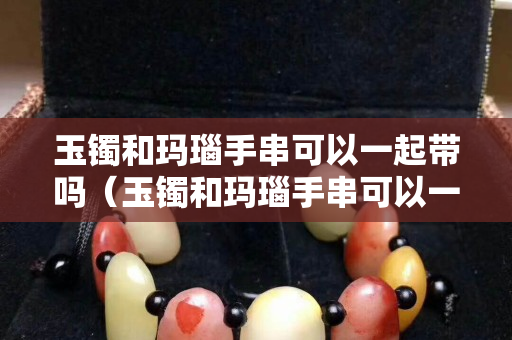 玉鐲和瑪瑙手串可以一起帶嗎（玉鐲和瑪瑙手串可以一起帶嗎圖片）