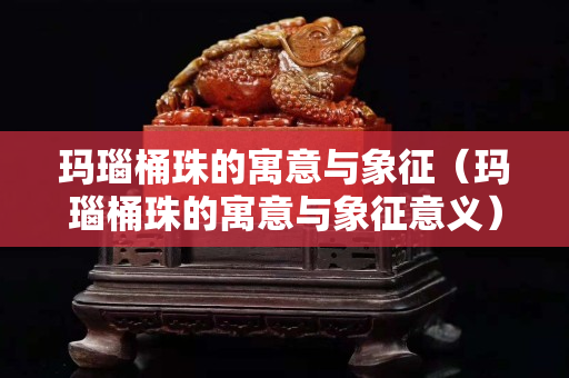 瑪瑙桶珠的寓意與象征（瑪瑙桶珠的寓意與象征意義）