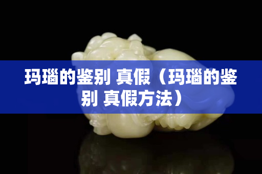 瑪瑙的鑒別 真假（瑪瑙的鑒別 真假方法）