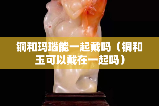 銅和瑪瑙能一起戴嗎（銅和玉可以戴在一起嗎）