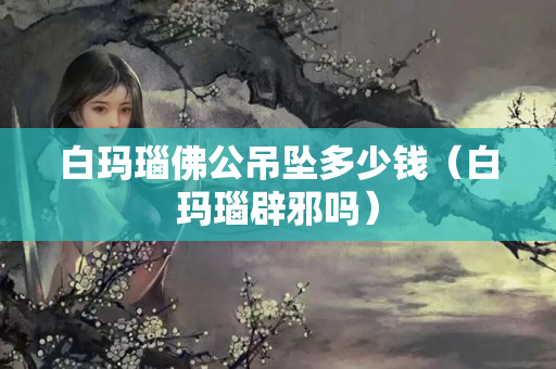 白瑪瑙佛公吊墜多少錢（白瑪瑙辟邪嗎）
